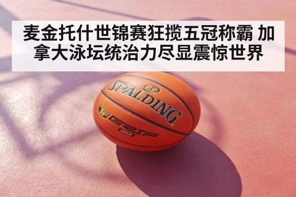 麦金托什世锦赛狂揽五冠称霸 加拿大泳坛统治力尽显震惊世界